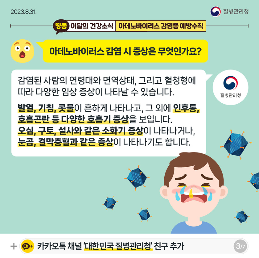 [2023년 8월 31일 질병관리청] 띵동 이달의 건강소식 아데노바이러스 감염증 예방수칙. 아데노바이러스 감염 시 증상은 무엇인가요? 감염된 사람이 연령대와 면역상태, 그리고 혈청형에 따라 다양한 임상 증상이 나타날 수 있습니다. 발열, 기침, 콧물이 흔하게 나타나고, 그 외에 인후통, 호흡곤란 등 다양한 호흡기 증상을 보입니다. 오심, 구토, 설사와 같은 소화기 증상이 나타나거나, 눈곱, 결막충혈과 같은 증상이 나타나기도 합니다. [7페이지 중 3페이지]